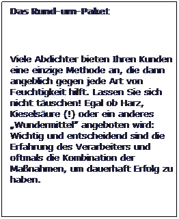 Textfeld: Das Rund-um-Paket
 
Viele Abdichter bieten Ihren Kunden eine einzige Methode an, die dann angeblich gegen jede Art von Feuchtigkeit hilft. Lassen Sie sich nicht tuschen! Egal ob Harz, Kieselsure (!) oder ein anderes Wundermittel angeboten wird: Wichtig und entscheidend sind die Erfahrung des Verarbeiters und oftmals die Kombination der Manahmen, um dauerhaft Erfolg zu haben.
