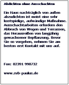 Textfeld: Abdichten ohne Ausschachten
Ein Haus nachtrglich von auen abzudichten ist meist eine sehr kostspielige, aufwndige Manahme. Ausschachtarbeiten erfordern den Abbruch von Wegen und Terrassen, das Herausreien von langjhrig gewachsener Bepflanzung. Bevor Sie so vorgehen, nehmen Sie am besten erst Kontakt mit uns auf.
 
Fon: 02391 990732
www.svb-paulus.de
