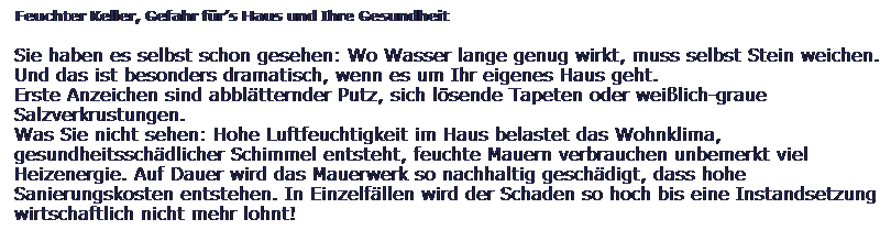 Textfeld: Feuchter Keller, Gefahr frs Haus und Ihre Gesundheit
Sie haben es selbst schon gesehen: Wo Wasser lange genug wirkt, muss selbst Stein weichen. Und das ist besonders dramatisch, wenn es um Ihr eigenes Haus geht.
Erste Anzeichen sind abbltternder Putz, sich lsende Tapeten oder weilich-graue Salzverkrustungen. 
Was Sie nicht sehen: Hohe Luftfeuchtigkeit im Haus belastet das Wohnklima, gesundheitsschdlicher Schimmel entsteht, feuchte Mauern verbrauchen unbemerkt viel Heizenergie. Auf Dauer wird das Mauerwerk so nachhaltig geschdigt, dass hohe Sanierungskosten entstehen. In Einzelfllen wird der Schaden so hoch bis eine Instandsetzung wirtschaftlich nicht mehr lohnt! 
