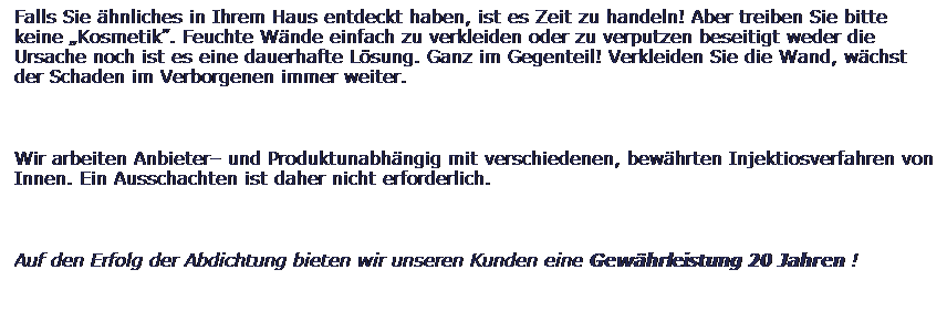 Textfeld: Falls Sie hnliches in Ihrem Haus entdeckt haben, ist es Zeit zu handeln! Aber treiben Sie bitte keine Kosmetik. Feuchte Wnde einfach zu verkleiden oder zu verputzen beseitigt weder die Ursache noch ist es eine dauerhafte Lsung. Ganz im Gegenteil! Verkleiden Sie die Wand, wchst der Schaden im Verborgenen immer weiter. 
 
Wir arbeiten Anbieter und Produktunabhngig mit verschiedenen, bewhrten Injektiosverfahren von Innen. Ein Ausschachten ist daher nicht erforderlich.
 
Auf den Erfolg der Abdichtung bieten wir unseren Kunden eine Gewhrleistung 20 Jahren !
 
